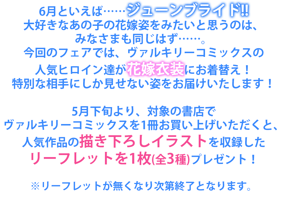 6月といえば……ジューンブライド!!
大好きなあの子の花嫁姿をみたいと思うのは、みなさまも同じはず……。
今回のフェアでは、ヴァルキリーコミックスの人気ヒロイン達が花嫁衣装にお着替え！
特別な相手にしか見せない姿をお届けいたします！
5月下旬より、対象の書店でヴァルキリーコミックスを1冊お買い上げいただくと、
人気作品の描き下ろしイラストを収録したリーフレット(全3種)をプレゼント！