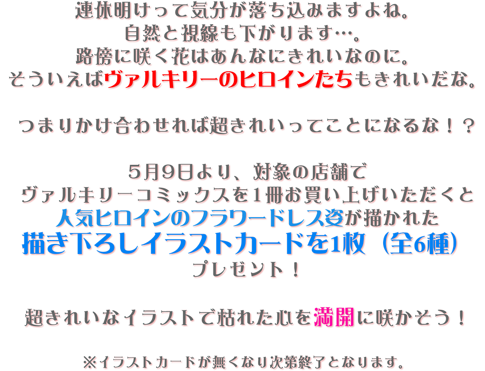 連休明けって気分が落ち込みますよね。
				自然と視線も下がります…。
				路傍に咲く花はあんなにきれいなのに。
				そういえばヴァルキリーのヒロインたちもきれいだな。
				
				つまりかけ合わせれば超きれいってことになるな！？
				
				5月9日より、対象の店舗で
				ヴァルキリーコミックスを1冊お買い上げいただくと
				人気ヒロインのフラワードレス姿が描かれた
				描き下ろしイラストカードを1枚（全6種）プレゼント！
				
				超きれいなイラストで枯れた心を満開に咲かそう！
				
				※イラストカードが無くなり次第終了となります。