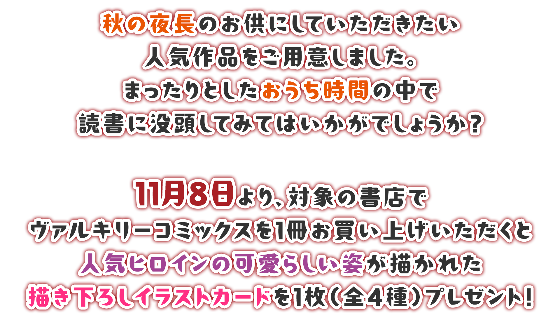 秋の夜長のお供にしていただきたい人気作品をご用意しました。まったりとしたおうち時間の中で読書に没頭してみてはいかがでしょうか？11月8日より、対象の書店でヴァルキリーコミックスを1冊お買い上げいただくと人気ヒロインの可愛らしい姿が描かれた描き下ろしイラストカードを1枚（全4種）プレゼント！