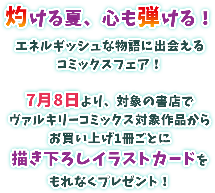 灼ける夏、心も弾ける！エネルギッシュな物語に出会えるコミックスフェア！7月8日より、対象の書店でヴァルキリーコミックス対象作品からお買い上げ1冊ごとに描き下ろしイラストカードをもれなくプレゼント！※イラストカードが無くなり次第終了となります。
