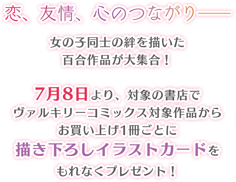 恋、友情、心のつながり――女の子同士の絆を描いた百合作品が大集合！7月8日より、対象の書店でヴァルキリーコミックス対象作品からお買い上げ1冊ごとに描き下ろしイラストカードをもれなくプレゼント！