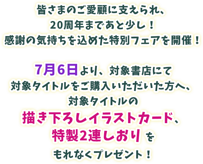皆さまのご愛顧に支えられ、20周年まであと少し！感謝の気持ちを込めた特別フェアを開催！7月8日より、対象書店にてヴァルキリーコミックス対象タイトルをご購入いただいた方へ、対象タイトルの描き下ろしイラストカード、特製2連しおりをもれなくプレゼント！